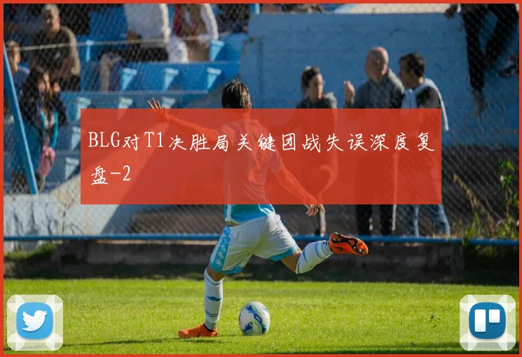 BLG对T1决胜局关键团战失误深度复盘