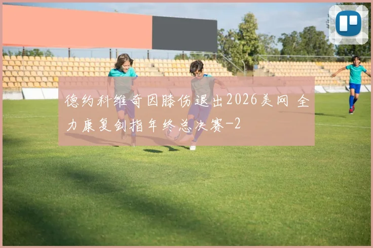 德约科维奇因膝伤退出2026美网 全力康复剑指年终总决赛