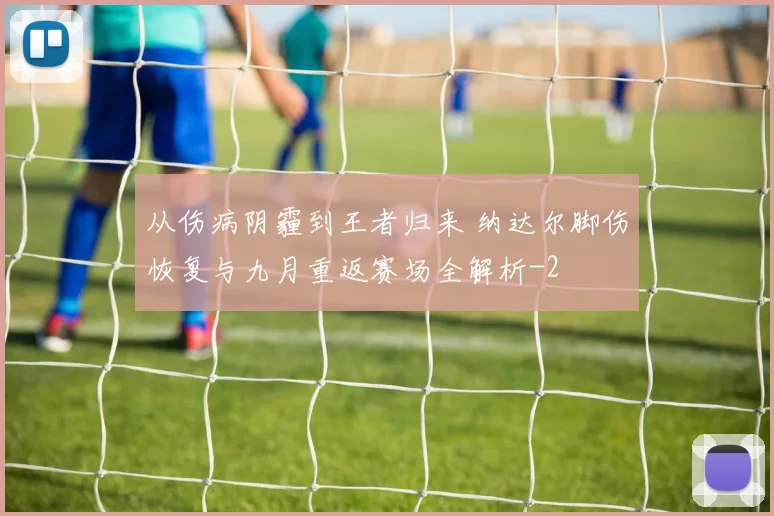 从伤病阴霾到王者归来 纳达尔脚伤恢复与九月重返赛场全解析