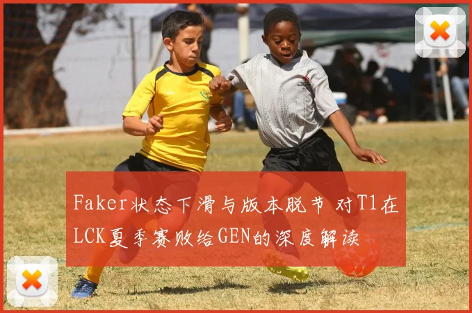 Faker状态下滑与版本脱节 对T1在LCK夏季赛败给GEN的深度解读