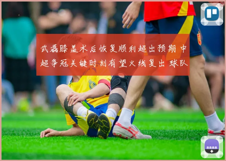 武磊膝盖术后恢复顺利超出预期 中超争冠关键时刻有望火线复出 球队冲冠添重磅砝码