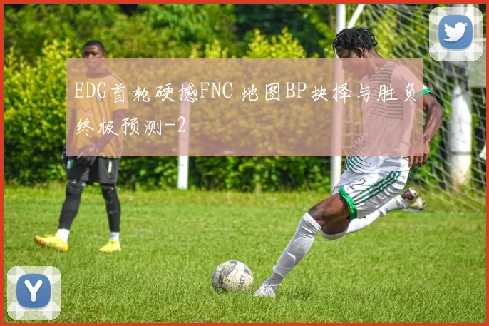 EDG首轮硬撼FNC 地图BP抉择与胜负终极预测