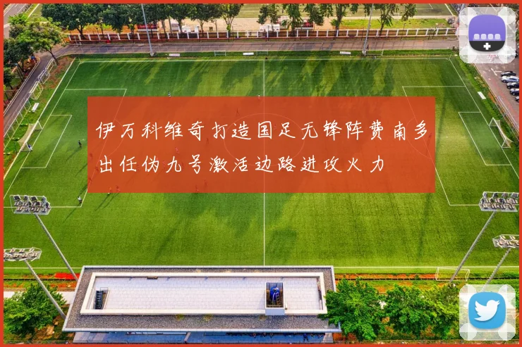 伊万科维奇打造国足无锋阵费南多出任伪九号激活边路进攻火力