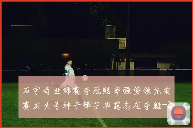 石宇奇世锦赛夺冠赔率强势领先安赛龙头号种子锋芒毕露志在夺魁