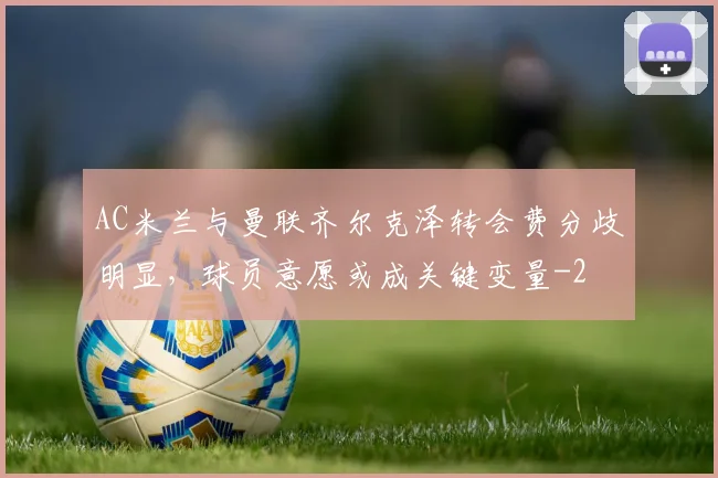 AC米兰与曼联齐尔克泽转会费分歧明显，球员意愿或成关键变量
