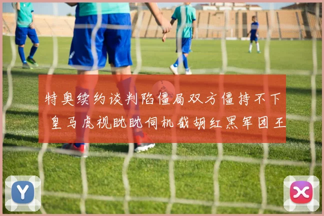 特奥续约谈判陷僵局双方僵持不下 皇马虎视眈眈伺机截胡红黑军团王牌