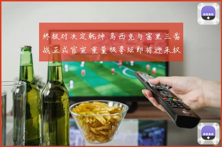 终极对决定乾坤 乌西克与富里三番战正式官宣 重量级拳坛即将迎来权力版图大洗牌