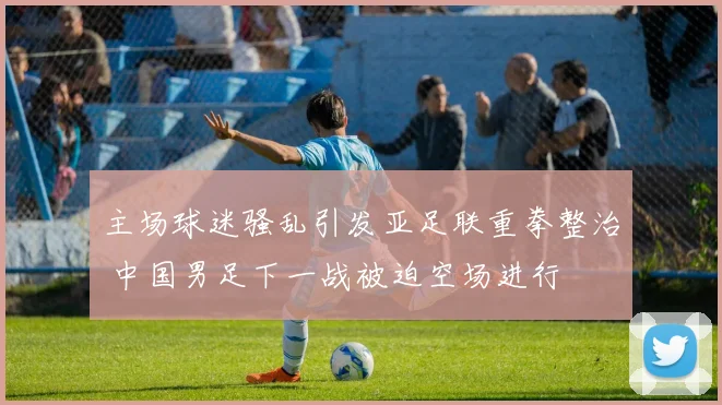 主场球迷骚乱引发亚足联重拳整治 中国男足下一战被迫空场进行