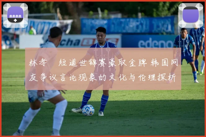 林孝埈短道世锦赛豪取金牌 韩国网友争议言论现象的文化与伦理探析
