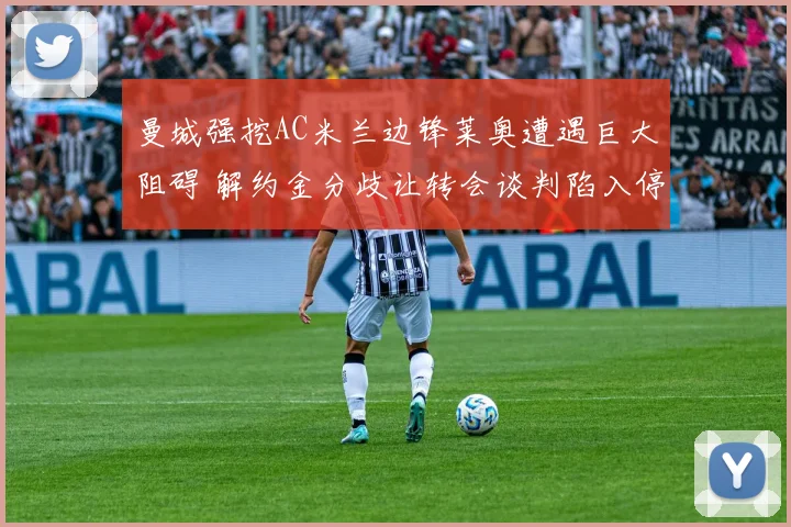 曼城强挖AC米兰边锋莱奥遭遇巨大阻碍 解约金分歧让转会谈判陷入停滞