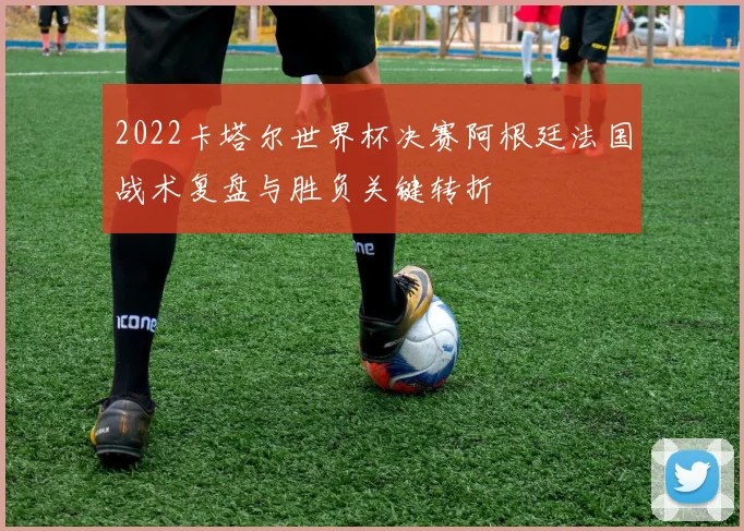 2022卡塔尔世界杯决赛阿根廷法国战术复盘与胜负关键转折