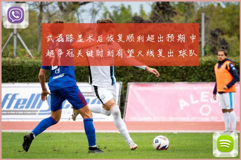 武磊膝盖术后恢复顺利超出预期 中超争冠关键时刻有望火线复出 球队冲冠添重磅砝码