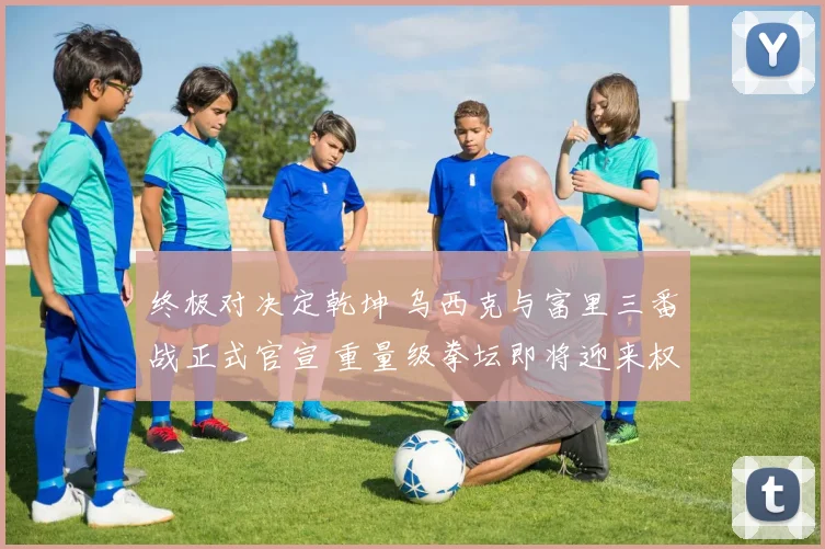 终极对决定乾坤 乌西克与富里三番战正式官宣 重量级拳坛即将迎来权力版图大洗牌
