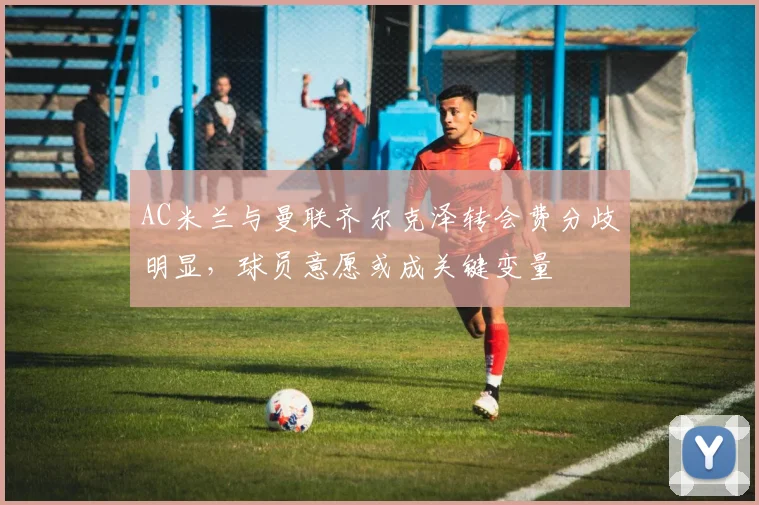 AC米兰与曼联齐尔克泽转会费分歧明显，球员意愿或成关键变量