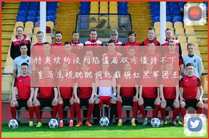 特奥续约谈判陷僵局双方僵持不下 皇马虎视眈眈伺机截胡红黑军团王牌